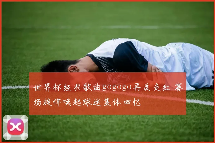世界杯经典歌曲gogogo再度走红 赛场旋律唤起球迷集体回忆