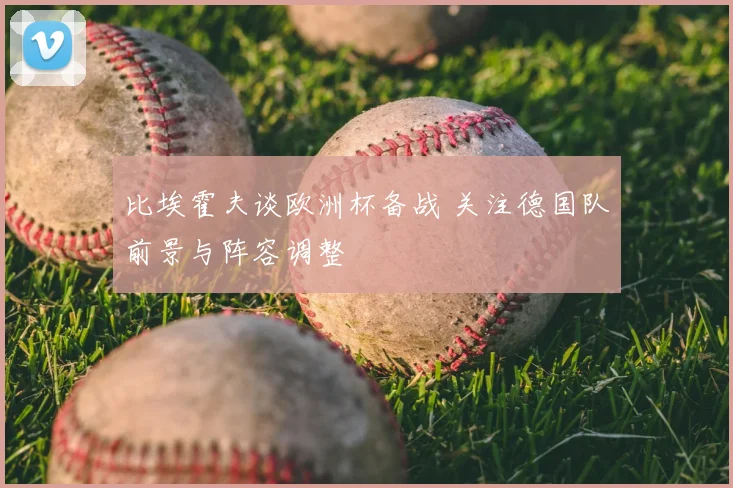 比埃霍夫谈欧洲杯备战 关注德国队前景与阵容调整