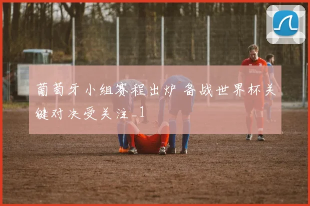 葡萄牙小组赛程出炉 备战世界杯关键对决受关注_1