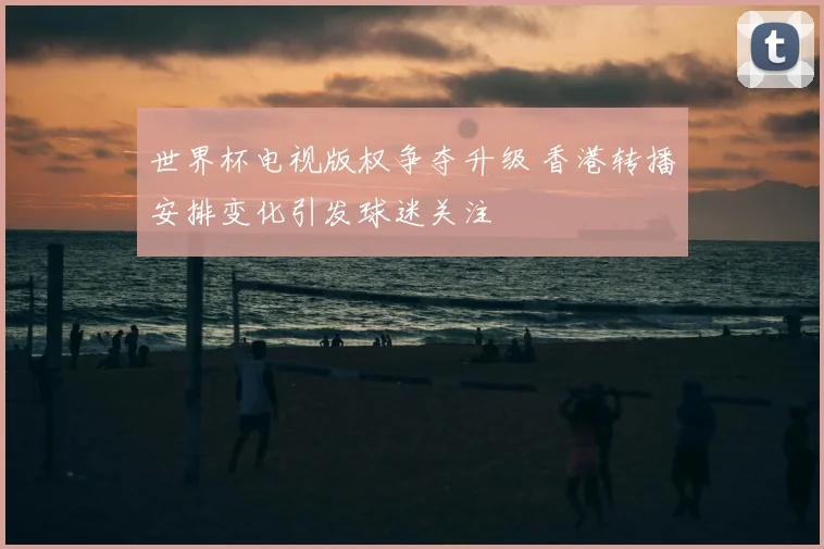 世界杯电视版权争夺升级 香港转播安排变化引发球迷关注