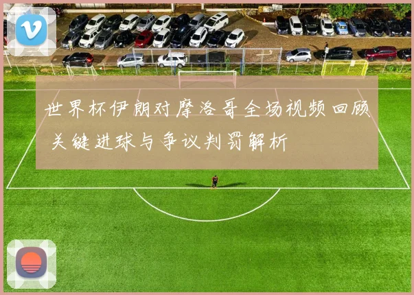 世界杯伊朗对摩洛哥全场视频回顾 关键进球与争议判罚解析
