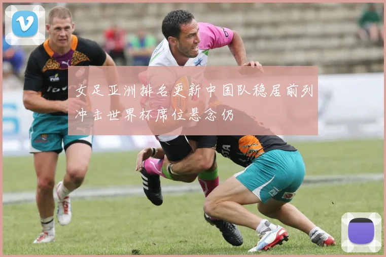 女足亚洲排名更新中国队稳居前列冲击世界杯席位悬念仍