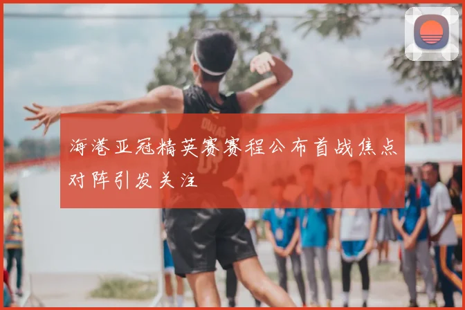 海港亚冠精英赛赛程公布首战焦点对阵引发关注