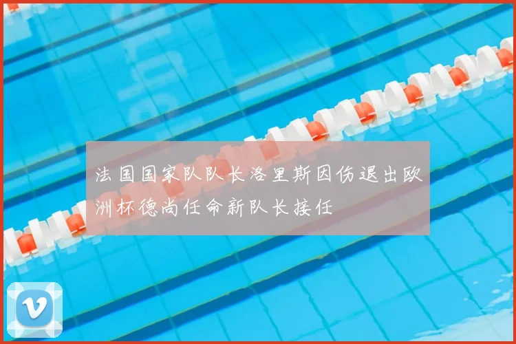 法国国家队队长洛里斯因伤退出欧洲杯德尚任命新队长接任