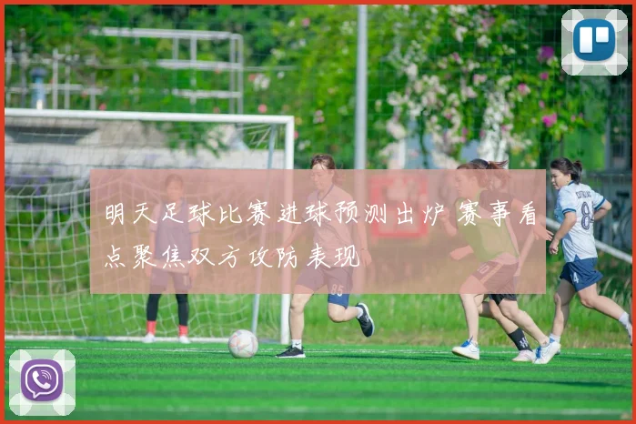 明天足球比赛进球预测出炉 赛事看点聚焦双方攻防表现