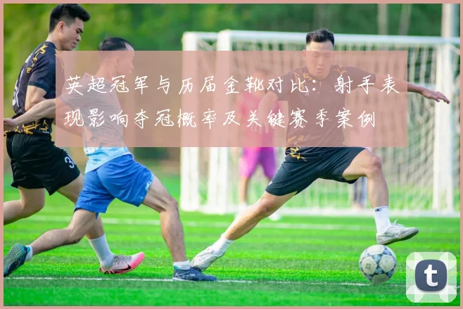 英超冠军与历届金靴对比：射手表现影响夺冠概率及关键赛季案例