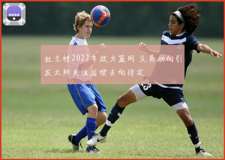 杜兰特2022年效力篮网 交易动向引发太阳关注后续去向待定