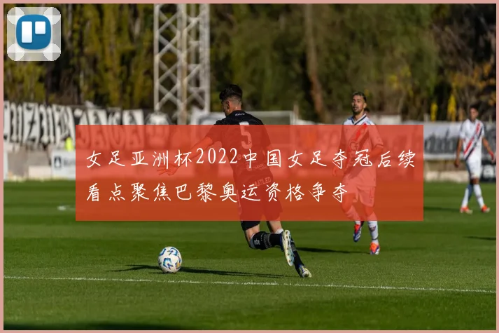 女足亚洲杯2022中国女足夺冠后续看点聚焦巴黎奥运资格争夺