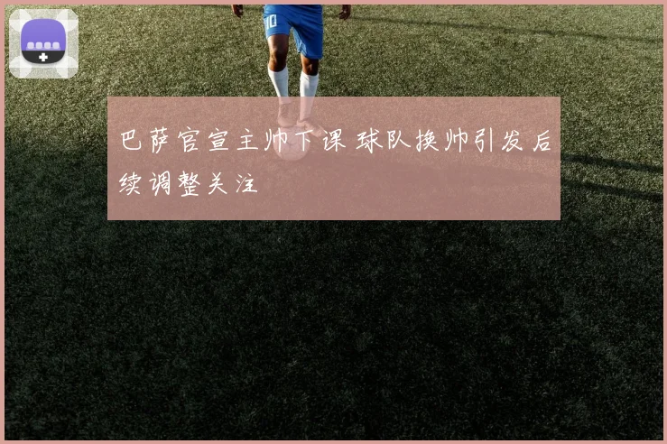 巴萨官宣主帅下课 球队换帅引发后续调整关注
