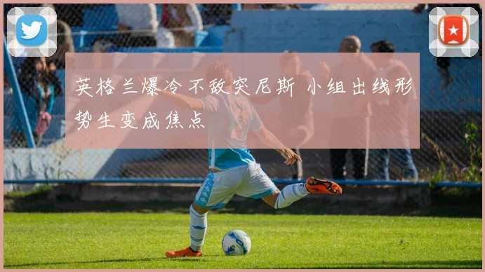 英格兰爆冷不敌突尼斯 小组出线形势生变成焦点