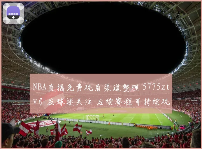 NBA直播免费观看渠道整理 5775ztv引发球迷关注 后续赛程可持续观看