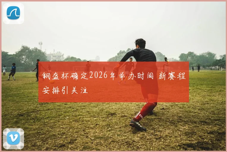 钢盔杯确定2026年举办时间 新赛程安排引关注