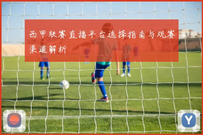 西甲联赛直播平台选择指南与观赛渠道解析