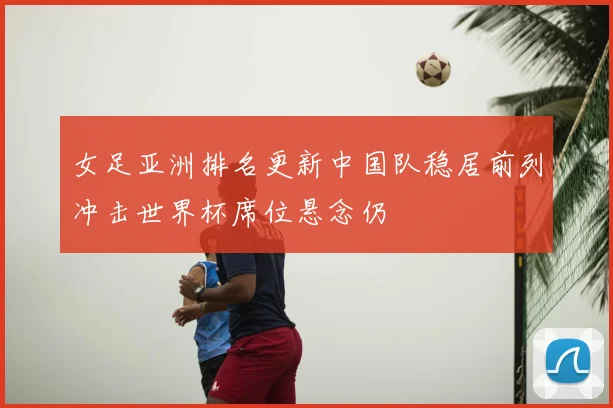 女足亚洲排名更新中国队稳居前列冲击世界杯席位悬念仍