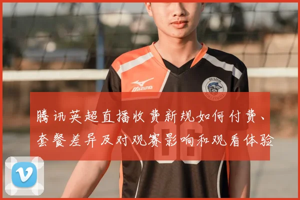 腾讯英超直播收费新规如何付费、套餐差异及对观赛影响和观看体验