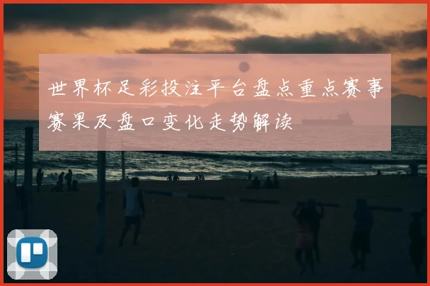 世界杯足彩投注平台盘点重点赛事赛果及盘口变化走势解读