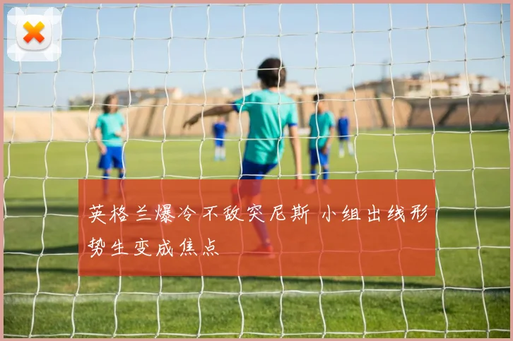 英格兰爆冷不敌突尼斯 小组出线形势生变成焦点