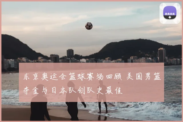 东京奥运会篮球赛场回顾 美国男篮夺金与日本队创队史最佳