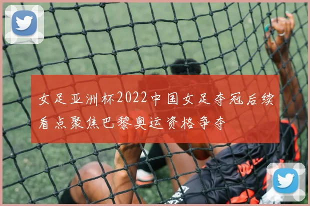 女足亚洲杯2022中国女足夺冠后续看点聚焦巴黎奥运资格争夺