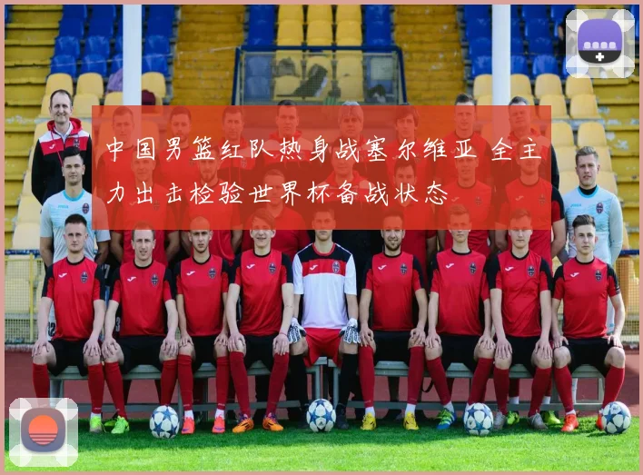 中国男篮红队热身战塞尔维亚 全主力出击检验世界杯备战状态