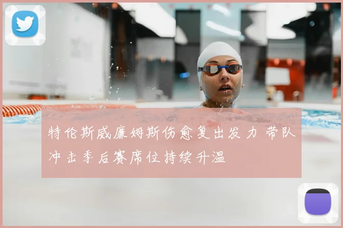 特伦斯威廉姆斯伤愈复出发力 带队冲击季后赛席位持续升温