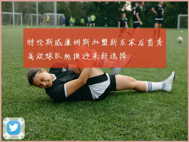 特伦斯威廉姆斯加盟新东家后首秀高效球队轮换迎来新选择