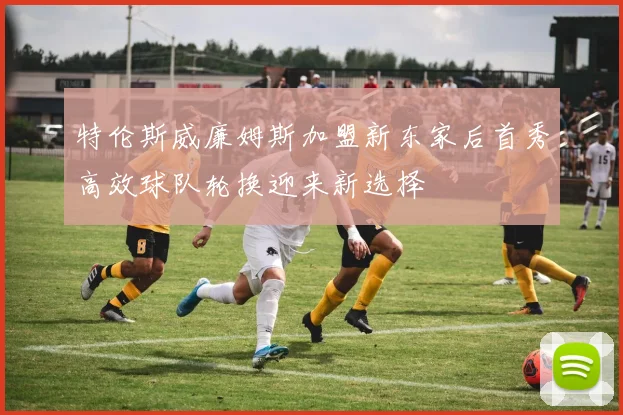 特伦斯威廉姆斯加盟新东家后首秀高效球队轮换迎来新选择